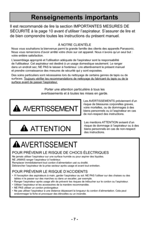 Page 7- 7 -
Porter une attention particulière à tous les
avertissements et à toutes les mises en garde.
AVERTISSEMENT
POUR PRÉVENIR LE RISQUE DE CHOCS ÉLECTRIQUESNe jamais utiliser l’aspirateur sur une surface humide ou pour aspire\
r des liquides.
NE JAMAIS ranger l’aspirateur à l’extérieur.
Remplacer immédiatement tout cordon d’alimentation usé ou éraillé.
Débrancher l’aspirateur de la prise secteur après usage et avan\
t tout entretien.
POUR PRÉVENIR LE RISQUE D’ACCIDENTS• À l'exception des aspirateurs...