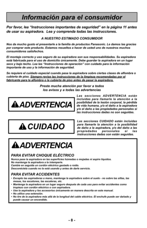 Page 8- 8 -
- 8 -
ADVERTENCIA
PARA EVITAR CHOQUE ELÉCTRICO Nunca pase la aspiradora en las superficies húmedas o mojadas ni aspi\
re líquidos.
No mantenga la aspiradora a la intemperie.
Cambie en seguida un cordón eléctrico gastado o roído.
Desconéctela cuando no la está usando y antes de darle servicio.
PARA EVITAR ACCIDENTES•Excepto las aspiradoras a mano, mantenga la aspiradora sobre el suelo - \
no sobre las sillas, las
mesas, los escalones, las escaleras, etc. 
• Mantenga la aspiradora en un lugar seguro...