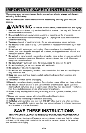 Page 9- 9 -
When using your vacuum cleaner, basic precautions should always be followed,
including the following:
Read all instructions in this manual before assembling or using your vac\
uum
cleaner.
WARNING To reduce the risk of fire, electrical shock, and injury:
1. Use your vacuum cleaner only as described in this manual.  Use only with Pan\
asonic
recommended attachments.
2. Disconnect electrical supply before servicing or cleaning out the brush area.
3. Do not leave vacuum cleaner when plugged in....