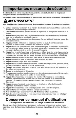 Page 10- 10 -
Importantes mesures de sécurité
Il est important de suivre des précautions générales lors de l'utilisation d\
e l'aspirateur,
comprenant celles énumérées ci-dessous.
Veuillez lire toutes les instructions de ce manuel avant d'assembler ou d\
'utiliser cet aspirateur.
AVERTISSEMENT
Afin de réduire les risques d'incendie, de chocs électriques ou de\
 lésions corporelles :
1.Utiliser l'aspirateur seulement de la manière décrite dans ce manuel. Utili\
ser seulement les...