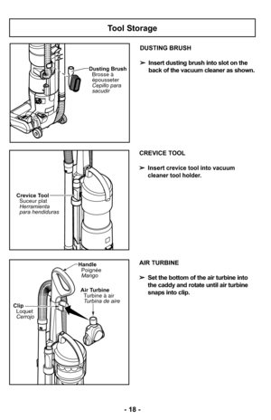 Page 18Tool Storage
Dusting BrushCepillo para
sacudir Brosse à
épousseter
DUSTING BRUSH
➢ Insert dusting brush into slot on the
back of the vacuum cleaner as shown.
CREVICE TOOL
➢ Insert
crevice tool into vacuum 
cleaner tool holder.
Crevice Tool Suceur plat
Herramienta
para hendiduras
ClipLoquet
Cerrojo
HandlePoignée
Mango
Air TurbineTurbine à air
Turbina de aire
- 18 -
AIR TURBINE
➢ Set the bottom of the air turbine into
the caddy and rotate until air turbine
snaps into clip. 