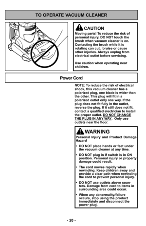 Page 20- 20 -
- 20 -
TO OPERATE VACUUM CLEANER
CAUTION
Moving parts! To reduce the risk of
personal injury, DO NOT touch the
brush when vacuum cleaner is on.
Contacting the brush while it is
rotating can cut,  bruise or cause
other injuries. Always unplug from
electrical outlet before servicing.
Use caution when operating near
children.
NOTE: To reduce the risk of electrical
shock, this vacuum cleaner has a
polarized plug, one blade is wider than
the other. This plug will fit in a
polarized outlet only one way....