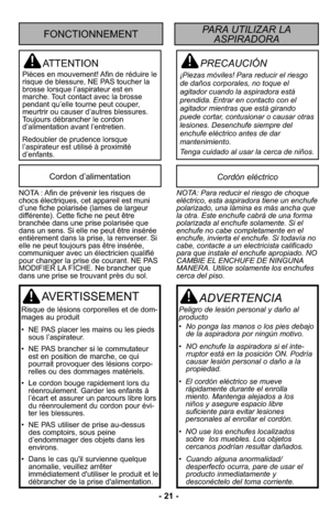 Page 21- 21 -
PRECAUCIÓN
¡Piezas móviles! Para reducir el riesgo
de daños corporales, no toque el
agitador cuando la aspiradora está
prendida. Entrar en contacto con el
agitador mientras que está girando
puede cortar, contusionar o causar otras
lesiones. Desenchufe siempre del
enchufe eléctrico antes de dar
mantenimiento.
Tenga cuidado al usar la cerca de niños.
ATTENTION
Pièces en mouvement! Afin de réduire le
risque de blessure, NE PAS toucher la
brosse lorsque l’aspirateur est en
marche. Tout contact avec la...