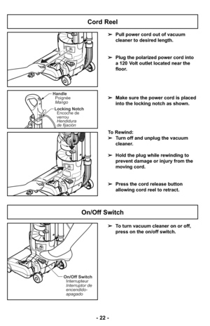 Page 22On/Off SwitchInterrupteur
Interruptor de
encendido-
apagado
HandlePoignée
Mango
Locking Notch Encoche de
verrou
Hendidura
de fijación
➢ To turn vacuum cleaner on or off,
press on the on/off switch.
On/Off Switch
➢Pull power cord out of vacuum
cleaner to desired length.
➢ Plug the polarized power cord into
a 120 Volt outlet located near the
floor.
➢ Make sure the power cord is placed
into the locking notch as shown.
To Rewind:
➢ Turn off and unplug the vacuum
cleaner. 
➢ Hold the plug while rewinding to...