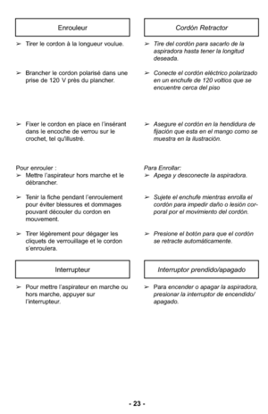 Page 23- 23 -
➢Pour mettre l’aspirateur en marche ou
hors marche, appuyer sur
l’interrupteur. ➢
Para encender o apagar la aspiradora,
presionar la interruptor de encendido/
apagado.
InterrupteurInterruptor prendido/apagado
➢Tirer le cordon à la longueur voulue. 
➢ Brancher le cordon polarisé dans une
prise de 120 V près du plancher. 
➢ Fixer le cordon en place en l’insérant
dans le encoche de verrou sur le
crochet, tel qu'illustré. 
Pour enrouler :
➢ Mettre l’aspirateur hors marche et le
débrancher.
➢ Tenir...