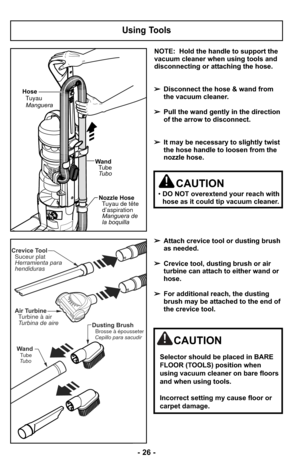 Page 26NOTE:  Hold the handle to support the
vacuum cleaner when using tools and
disconnecting or attaching the hose.
➢Disconnect the hose & wand from
the vacuum cleaner.
➢ Pull the wand gently in the direction
of the arrow to disconnect.
➢ It may be necessary to slightly twist
the hose handle to loosen from the
nozzle hose.
➢ Attach crevice tool or dusting brush
as needed.
➢ Crevice tool, dusting brush or air
turbine can attach to either wand or
hose.
➢ For additional reach, the dusting
brush may be attached...