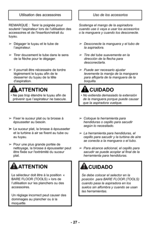 Page 27- 27 -
REMARQUE :  Tenir la poignée pour
soutenir l'aspirateur lors de l'utilisation des
accessoires et de l'insertion/retrait du
tuyau.
➢Dégager le tuyau et le tube de
l’aspirateur.
➢ Tirer doucement le tube dans le sens 
de la flèche pour le dégager.
➢ Il pourrait être nécessaire de tordre
légèrement le tuyau afin de le
desserrer du tuyau de la tête
d'aspiration.
➢ Fixer le suceur plat ou la brosse à
épousseter au besoin.
➢ Le suceur plat, la brosse à épousseter
et la turbine à air se...