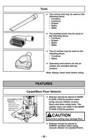 Page 28- 28 -
Tools
➢The crevice tool may be used on the
following items:
• Furniture
• Cushions
• Drapes
• Stairs
• Walls
➢ The dusting brush may be used on
the following items:
• Furniture • Drapes
• Stairs
• Walls
FEATURES
Note: Always clean tools before using. ➢ The air turbine may be used on the
following items:
• Furniture
• Stairs
➢ Operating instructions for the air
turbine are included with the
product.
Carpet/Bare Floor
Selector
Control para
alfombra/sin
alfombra Sélecteur
tapis/plancher➢ Selector...