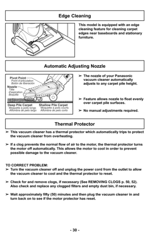 Page 30- 30 -
➢This vacuum cleaner has a thermal protector which automatically trips to protect
the vacuum cleaner from overheating.  
➢ If a clog prevents the normal flow of air to the motor, the thermal protector turns
the motor off automatically. This allows the motor to cool in order to prevent
possible damage to the vacuum cleaner.
TO CORRECT PROBLEM:
➢ Turn the vacuum cleaner off and unplug the power cord from the outlet to \
allow
the vacuum cleaner to cool and the thermal protector to reset.
➢ Check for...