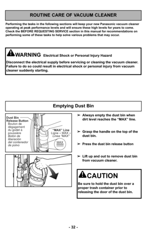 Page 32- 32 -
ROUTINE CARE OF VACUUM CLEANER
Performing the tasks in the following sections will keep your new Panasonic vacuum clean\
er
operating at peak performance levels and will ensure these high levels f\
or years to come.
Check the BEFORE REQUESTING SERVICE section in this manual for recommendations on
performing some of these tasks to help solve various problems that may occur.
WARNINGElectrical Shock or Personal Injury Hazard
Disconnect the electrical supply before servicing or cleaning the vacuum\...