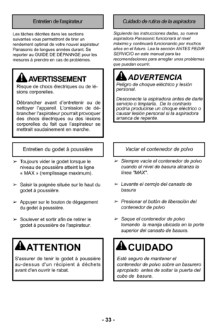 Page 33- 33 -
Entretien de l’aspirateurCuidado de rutina de la aspiradora
Siguiendo las instrucciones dadas, su nueva
aspiradora Panasonic funcionará al nivel
máximo y continuará funcionando por muchos
años en el futuro. Lea la sección ANTES PEDIR
SERVICIO en este manual para las
recomendaciones para arreglar unos problemas
que puedan ocurrir.Les tâches décrites dans les sections
suivantes vous permettront de tirer un
rendement optimal de votre nouvel aspirateur
Panasonic de longues années durant. Se
reporter...