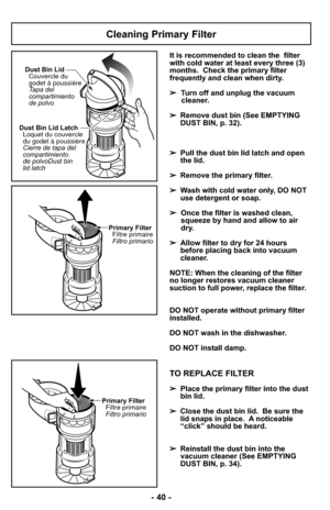 Page 40- 40 -
Cleaning Primary Filter
Dust Bin Lid LatchLoquet du couvercle
du godet à poussière
Cierre de
Dust bin
lid latch tapa del
compartimiento
de polvo Dust Bin Lid
Couvercle du
godet à poussière
Tapa del
compartimiento
de polvo
Primary FilterFiltre primaire
Filtro primario
It is recommended to clean the  filter
with cold water at least every three (3)
months. Check the primary filter
frequently and clean when dirty.
➢ Turn off and unplug the vacuum
cleaner.
➢ Remove dust bin (See EMPTYING
DUST BIN, p....