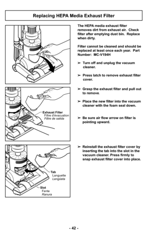 Page 42- 42 -
Replacing HEPA Media Exhaust Filter
The HEPA media exhaust filter
removes dirt from exhaust air.  Check
filter after emptying dust bin.  Replace
when dirty.
Filter cannot be cleaned and should be
replaced at least once each year.  Part
Number:  MC-V194H
➢Turn off and unplug the vacuum
cleaner.
➢ Press latch to remove exhaust filter
cover.
➢ Grasp the exhaust filter and pull out
to remove.
➢ Place the new filter into the vacuum
cleaner with the foam seal down. 
➢ Be sure air flow arrow on filter...