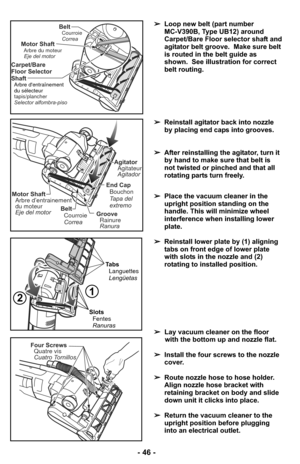 Page 46- 46 -
➢Reinstall agitator back into nozzle
by placing end caps into grooves.
➢ After reinstalling the agitator, turn it
by hand to make sure that belt is
not twisted or pinched and that all
rotating parts turn freely.
Belt
Correa Courroie
Motor ShaftArbre d’entrainement
du moteur
Eje del motor
End Cap
Tapa del
extremo Bouchon
AgitatorAgitateur
Agitador
GrooveRainure
Ranura
Carpet/Bare
Floor Selector
Shaft
tapis/plancher
Selector alfombra-piso
Arbre dentraînement
du sélecteur
Motor ShaftArbre du moteur...