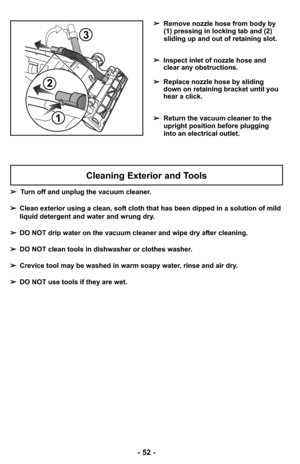 Page 52- 52 -
➢Remove nozzle hose from body by
(1) pressing in locking tab and (2)
sliding up and out of retaining slot.
➢ Inspect inlet of nozzle hose and
clear any obstructions.
➢ Replace nozzle hose by sliding
down on retaining bracket until you
hear a click.
➢ Return the vacuum cleaner to the
upright position before plugging
into an electrical outlet.
2
1
3
Cleaning Exterior and Tools
➢Turn off and unplug the vacuum cleaner.
➢ Clean exterior using a clean, soft cloth that has been dipped in a solution of...