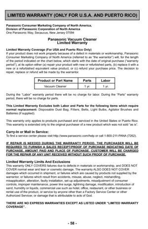 Page 58- 58 -
LIMITED WARRANTY (ONLY FOR U.S.A. AND PUERTO RICO)
Panasonic Consumer Marketing Company of North America,
Division of Panasonic Corporation of North America
One Panasonic Way, Secaucus, New Jersey 07094
Panasonic Vacuum CleanerLimited Warranty
Limited Warranty Coverage (For USA and Puerto Rico Only) 
If your product does not work properly because of a defect in materials \
or workmanship, Panasonic
Consumer Marketing Company of North America (referred to as “the warrantor”) will, for the length
of...