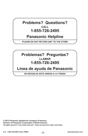 Page 2- 2 -www.panasonic.com
U.S.  1-855-726-2495 (TOLL FREE)
© 2013 Panasonic Appliances Company of America,
Division of Panasonic Corporation of North America
All rights reserved / Tous droits réservés / Todos los derechos están reservados
Problems?  Questions?
CALL 
1-855-726-2495 
Panasonic Helpline
PLEASE DO NOT RETURN UNIT TO THE STORE
Problemas?  Preguntas?
LLAMAR 
1-855-726-2495 
Línea de ayuda de Panasonic
NO DEVUELVA ESTE UNIDAD A LA TIENDA 