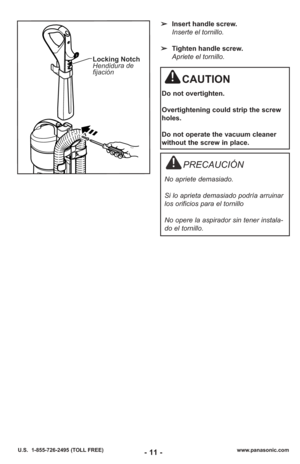 Page 11- 11 -www.panasonic.com
U.S.  1-855-726-2495 (TOLL FREE)
➢ Insert handle screw.
Inserte el tornillo.
➢ Tighten handle screw.
Apriete el tornillo.
Locking Notch
Hendidura de
fijación
CAUTION
Do not overtighten.
Overtightening could strip the screw
holes.
Do not operate the vacuum cleaner
without the screw in place.
PRECAUCIÓN
No apriete demasiado. 
Si lo aprieta demasiado podría arruinar
los orificios para el tornillo
No opere la aspirador sin tener instala-
do el tornillo. 