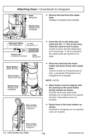 Page 12Attaching Hose / Conectando la manguera
➢Remove the hose from the nozzle
hose.
Extraiga la manguera de la boquilla. 
➢ Insert the tab on the telescopic
wand into the “J” slot on the hose.
Twist the wand to lock in place.
Inserte el perno del tubo telescópico
en la ranura tipo “J” de la manguera.
De vuelta hasta que apriete en su
lugar.
➢ Place the wand into the wand
holder and press firmly onto nozzle
hose.
Colocar el tubo en el soporte para el tubo  y presiónelo firmemente en la
manguera de la boquilla....