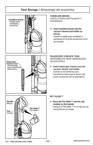 Page 13www.panasonic.com
U.S.  1-855-726-2495 (TOLL FREE)
Tool Storage /  Almacenaje del accesorios
Fan/Blind Brush
Cepillo para
ventilador y
persianas
Telescopic
Crevice ToolHerramienta
para hendiduras
telescopíco
FAN/BLIND BRUSH
CEPILLO PARA VENTILADOR Y
PERSIANAS
➢ Insert fan/blind brush into the
vacuum cleaner tool holder as
shown.
Inserte el cepillo para ventilador y
persianas en el porta accesorios como
se muestra.
TELESCOPIC CREVICE TOOL
HERRAMIENTA PARA HENDIDURAS
TELESCOPÍCA
➢ Insert
telescopic crevice...