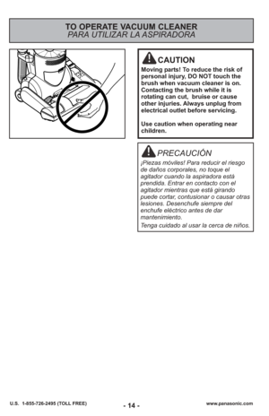 Page 14- 14 -www.panasonic.com
U.S.  1-855-726-2495 (TOLL FREE)- 14 -
TO OPERATE VACUUM CLEANER
PARA UTILIZAR LA ASPIRADORA 
CAUTION
Moving parts! To reduce the risk of
personal injury, DO NOT touch the
brush when vacuum cleaner is on.
Contacting the brush while it is
rotating can cut,  bruise or cause
other injuries. Always unplug from
electrical outlet before servicing.
Use caution when operating near
children.
PRECAUCIÓN
¡Piezas móviles! Para reducir el riesgo
de daños corporales, no toque el
agitador cuando...