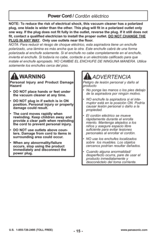 Page 15www.panasonic.com
U.S.  1-855-726-2495 (TOLL FREE)- 15 -
NOTE: To reduce the risk of electrical shock, this vacuum cleaner has a polariz\
ed
plug, one blade is wider than the other. This plug will fit in a polarized outlet only
one way. If the plug does not fit fully in the outlet, reverse the plug. If it \
still does not
fit, contact a qualified electrician to install the proper outlet. DO NOT CHANGE THE
PLUG IN ANY WAY.  Only use outlets near the floor.
NOTA: Para reducir el riesgo de choque eléctrico,...