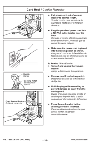 Page 16- 16 -www.panasonic.com
U.S.  1-855-726-2495 (TOLL FREE)
Handle
Mango
Locking Notch
Hendidura de
fijación
➢ Pull power cord out of vacuum
cleaner to desired length.
Tire del cor dón para sacarlo de la
aspiradora hasta tener la lon gi tud
dese ada.
➢ Plug the polarized power cord into
a 120 Volt outlet located near the
floor.
Conecte el cordón eléctrico polarizado
en un enchufe de 120 voltios que se
encuentre cerca del piso
➢ Make sure the power cord is placed
into the locking notch as shown.
Asegure el...