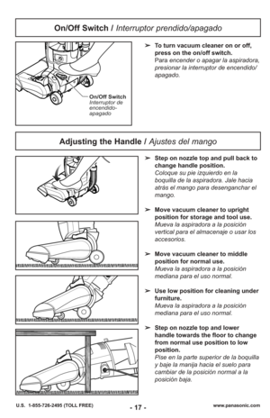 Page 17- 17 -www.panasonic.com
U.S.  1-855-726-2495 (TOLL FREE)
On/Off Switch
Interruptor de
encendido-
apagado
➢ To turn vacuum cleaner on or off,
press on the on/off switch.
Para encender o apagar la aspiradora,
presionar la interruptor de encendido/
apagado.
On/Off Switch /  Interruptor prendido/apagado
Adjusting the Handle /  Ajustes del mango
➢Step on nozzle top and pull back to
change handle position.
Coloque su pie izquierdo en la
boquilla de la aspiradora. Jale hacia
atrás el mango para desenganchar el...