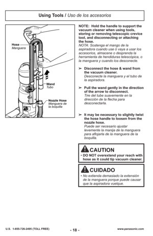 Page 18NOTE:  Hold the handle to support the
vacuum cleaner when using tools,
storing or removing telescopic crevice
tool, and disconnecting or attaching
the hose.
NOTA: Sostenga el mango de la
aspiradora cuando use ó vaya a usar los
accesorios, almacene o desprenda la
herramienta de hendiduras telescópica, o
la manguera y cuando los desconecte.
➢Disconnect the hose & wand from
the vacuum cleaner.
Desconecte la manguera y el tubo de
la aspiradora. 
➢ Pull the wand gently in the direction
of the arrow to...