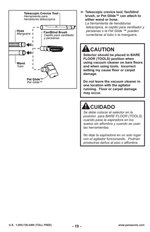 Page 19- 19 -
➢Telescopic crevice tool, fan/blind
brush, or Pet Glide™ can attach to
either wand or hose.
La herramienta de hendiduras telescópica, el cepillo para ventilador y
persianas o la Pet Glide ™ pueden
conectarse al tubo o la manguera.  
Pet Glide™
Pet Glide™
Fan/Blind Brush
Cepillo para ventilador
y persianas
Wand
Tubo
Hose
Manguera
Telescopic Crevice Tool
Herramienta para
hendiduras telescopíca
www.panasonic.com
U.S.  1-855-726-2495 (TOLL FREE)
CAUTION
Selector should be placed in BARE
FLOOR (TOOLS)...