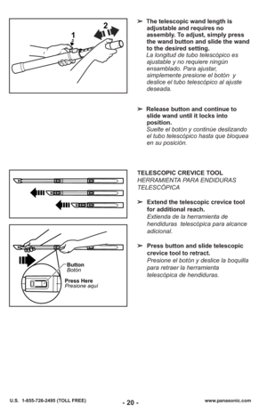 Page 20- 20 -www.panasonic.com
U.S.  1-855-726-2495 (TOLL FREE)
Button
Botón
Press Here
Presione aquí
TELESCOPIC CREVICE TOOL
HERRAMIENTA PARA ENDIDURAS
TELESCÓPICA
➢ Extend the telescopic crevice tool
for additional reach.
Extienda de la herramienta de
hendiduras  telescópica para alcance
adicional.
➢ Press button and slide telescopic
crevice tool to retract.
Presione el botón y deslice la boquilla
para retraer la herramienta
telescópica de hendiduras.
1 2
➢
The telescopic wand length is
adjustable and...