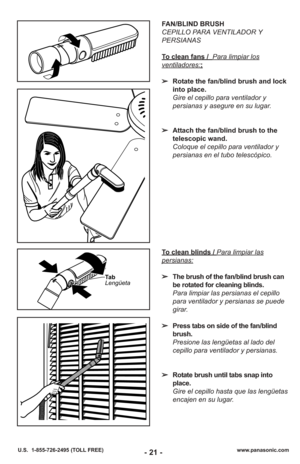 Page 21- 21 -www.panasonic.com
U.S.  1-855-726-2495 (TOLL FREE)
Ta b
Lengüeta
To clean blinds / Para limpiar las
persianas:
➢ The brush of the fan/blind brush can
be rotated for cleaning blinds.
Para limpiar las persianas el cepillo
para ventilador y persianas se puede
girar.
➢ Press tabs on side of the fan/blind
brush.
Presione las lengüetas al lado del
cepillo para ventilador y persianas.
➢ Rotate brush until tabs snap into
place.
Gire el cepillo hasta que las lengüetas
encajen en su lugar.
FAN/BLIND BRUSH...