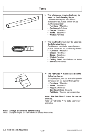 Page 22- 22 -
Tools
➢The telescopic crevice tool may be
used on the following items:
La herramienta para hendiduras telescópica se puede utilizar en los
puntos siguientes: 
• Furniture /  Muebles
• Cushions /  Cojines
• Drapes / Cortinas
• Stairs / Escaleras
• Walls /  Paredes
➢ The fan/blind brush may be used on
the following items:
Cepillo para ventilador y persianas e puede utilizar en los puntos siguientes: 
• Furniture /  Muebles
• Drapes / Cortinas
• Stairs / Escaleras
• Walls /  Paredes
• Ceiling fans /...