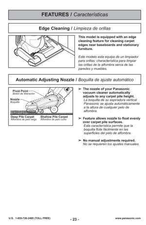 Page 23- 23 -www.panasonic.com
U.S.  1-855-726-2495 (TOLL FREE)
FEATURES / Características
Automatic Adjusting Nozzle / Boquilla de ajuste automático
➢ The nozzle of your Panasonic
vacuum cleaner automatically
adjusts to any carpet pile height.
La boquilla de su aspiradora vertical
Panasonic se ajusta automáticamente
a la altura de cualquier pelo de
alfombra.
➢ Feature allows nozzle to float evenly
over carpet pile surfaces.
Esta característica permite que la
boquilla flote fácilmente en las
superficies del...