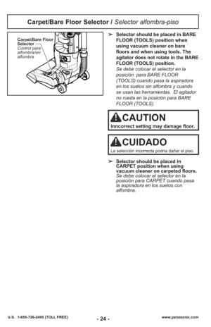 Page 24- 24 -www.panasonic.com
U.S.  1-855-726-2495 (TOLL FREE)
Carpet/Bare Floor
Selector
Control para
alfombra/sin
alfombra➢ Selector should be placed in BARE
FLOOR (TOOLS) position when
using vacuum cleaner on bare
floors and when using tools. The
agitator does not rotate in the BARE
FLOOR (TOOLS) position.
Se debe colocar el selector en la
posición  para BARE FLOOR
(TOOLS) cuando pasa la aspiradora
en los suelos sin alfombra y cuando
se usan las herramientas. El agitador
no rueda en la posición para BARE...