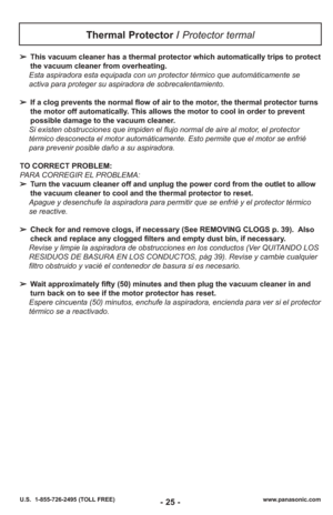 Page 25- 25 -www.panasonic.com
U.S.  1-855-726-2495 (TOLL FREE)
➢ This vacuum cleaner has a thermal protector which automatically trips to protect
the vacuum cleaner from overheating. 
Esta aspiradora esta equipada con un protector térmico que automáticamente se
activa para proteger su aspiradora de sobrecalentamiento.
➢ If a clog prevents the normal flow of air to the motor, the thermal protector turns
the motor off automatically. This allows the motor to cool in order to prevent
possible damage to the vacuum...