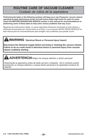 Page 26- 26 -www.panasonic.com
U.S.  1-855-726-2495 (TOLL FREE)
ROUTINE CARE OF VACUUM CLEANER 
Cuidado de rutina de la aspiradora
Performing the tasks in the following sections will keep your new Panasonic vacuum clean\
er
operating at peak performance levels and will ensure these high levels f\
or years to come.
Check the BEFORE REQUESTING SERVICE section in this manual for recommendations on
performing some of these tasks to help solve various problems that may occur.
WARNINGElectrical Shock or Personal...