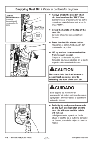 Page 27- 27 -www.panasonic.com
U.S.  1-855-726-2495 (TOLL FREE)
Emptying Dust Bin / Vaciar el contenedor de polvo
➢ Always empty the dust bin when
dirt level reaches the “MAX” line.
Siempre vacíe el contenedor de polvo
cuando el nivel de basura alcanza la
línea "MAX". 
➢ Grasp the handle on the top of the
dust bin. 
Levante el cerrojo del canasto de
basura 
➢
Press the dust bin release button.
Presionar el botón de liberación del
contenedor de polvo.
➢ Lift up and out to remove dust bin
from vacuum...