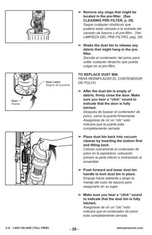 Page 28www.panasonic.com
U.S.  1-855-726-2495 (TOLL FREE)
➢ Remove any clogs that might be
located in the pre-filter.  (See
CLEANING PRE-FILTER, p. 29)
Saque cualquier obstáculo que
pudiera estar ubicado a la entrada del
canasto de basura o el pre-filtro.  (Ver
LIMPIEZA DEL PRE-FILTRO, pàg. 29)
➢ Shake the dust bin to release any
debris that might hang in the pre-
filter.
Sacuda el contenedor del polvo para
soltar cualquier desecho que pueda
colgar en el pre-filtro.
TO REPLACE DUST BIN
PARA REEMPLAZAR EL...