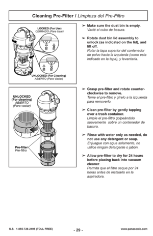 Page 29- 29 -www.panasonic.com
U.S.  1-855-726-2495 (TOLL FREE)
Cleaning Pre-Filter /  Limpieza del Pre-Filtro
➢Make sure the dust bin is empty.
Vacié el cubo de basura.
➢ Rotate dust bin lid assembly to
unlock (as indicated on the lid), and
lift off.
Rotar la tapa superior del contenedor
de polvo hacia la izquierda (como esta
indicado en la tapa), y levantarla.LOCKED (For Use)
CERRADO (Para Usar)
UNLOCKED (For Cleaning) ABIERTO (Para Vaciar)
➢ Grasp pre-filter and rotate counter-
clockwise to remove.
Tome el...