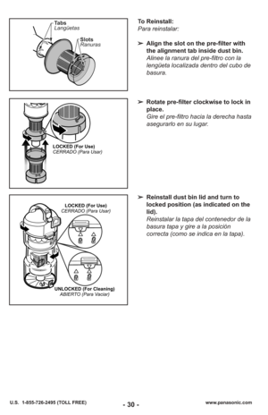 Page 30- 30 -www.panasonic.com
U.S.  1-855-726-2495 (TOLL FREE)
To Reinstall:
Para reinstalar:
➢ Align the slot on the pre-filter with
the alignment tab inside dust bin.
Alinee la ranura del pre-filtro con la
lengüeta localizada dentro del cubo de
basura.
➢ Rotate pre-filter clockwise to lock in
place.
Gire el pre-filtro hacia la derecha hasta
asegurarlo en su lugar.
➢ Reinstall dust bin lid and turn to
locked position (as indicated on the
lid).
Reinstalar la tapa del contenedor de la
basura tapa y gire a la...