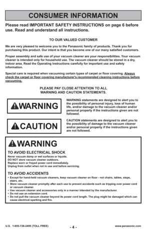 Page 4- 4 -www.panasonic.com
U.S.  1-855-726-2495 (TOLL FREE)
Please read IMPORTANT SAFETY INSTRUCTIONS on page 6 before
use. Read and understand all instructions.
TO OUR VALUED CUSTOMER
We are very pleased to welcome you to the Panasonic family of products. Thank you for 
purchasing this product. Our intent is that you become one of our many s\
atisfied customers.
Proper assembly and safe use of your vacuum cleaner are your responsibil\
ities. Your vacuum
cleaner is intended only for household use. The vacuum...