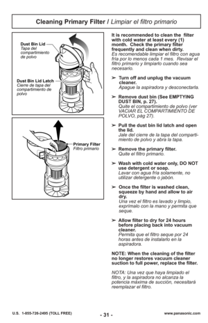 Page 31- 31 -www.panasonic.com
U.S.  1-855-726-2495 (TOLL FREE)
Cleaning Primary Filter /  Limpiar el filtro primario
Dust Bin Lid Latch
Cierre de tapa del
compartimiento de
polvoDust Bin Lid
Tapa del
compartimiento
de polvo
Primary Filter
Filtro primario
It is recommended to clean the  filter
with cold water at least every (1)
month. Check the primary filter
frequently and clean when dirty.
Es recomendable limpiar el filtro con agua
fría por lo menos cada 1 mes.  Revisar el
filtro primario y limpiarlo cuando...