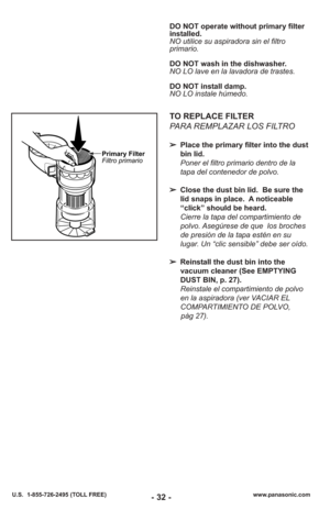 Page 32- 32 -www.panasonic.com
U.S.  1-855-726-2495 (TOLL FREE)
DO NOT operate without primary filter
installed.
NO utilice su aspiradora sin el filtro
primario.
DO NOT wash in the dishwasher.
NO LO lave en la lavadora de trastes.
DO NOT install damp.
NO LO instale húmedo.
TO REPLACE FILTER
PARA REMPLAZAR LOS FILTRO
➢ Place the primary filter into the dust
bin lid.
Poner el filtro primario dentro de la
tapa del contenedor de polvo.
➢ Close the dust bin lid.  Be sure the
lid snaps in place.  A noticeable
“click”...