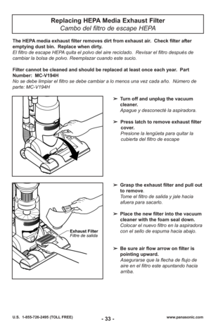 Page 33- 33 -www.panasonic.com
U.S.  1-855-726-2495 (TOLL FREE)
Replacing HEPA Media Exhaust Filter
Cambo del filtro de escape HEPA
➢ Turn off and unplug the vacuum
cleaner.
Apague y desconecté la aspiradora.
➢ Press latch to remove exhaust filter
cover.
Presione la lengüeta para quitar la cubierta del filtro de escape 
The HEPA media exhaust filter removes dirt from exhaust air.  Check filter after
emptying dust bin.  Replace when dirty.
El filtro de escape HEPA quita el polvo del aire reciclado.  Revisar el...