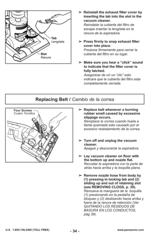 Page 34- 34 -www.panasonic.com
U.S.  1-855-726-2495 (TOLL FREE)
➢ Reinstall the exhaust filter cover by
inserting the tab into the slot in the
vacuum cleaner. 
Reinstalar la cubierta del filtro de
escape insertar la lengüeta en la
ranura de la aspiradora. 
➢ Press firmly to snap exhaust filter
cover into place.
Presione firmemente para cerrar la
cubierta del filtro en su lugar.
➢ Make sure you hear a “click” sound
to indicate that the filter cover is
fully latched.
Asegúrese de oír un “clic” esto
indicara que...