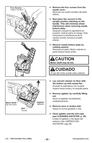 Page 35- 35 -www.panasonic.com
U.S.  1-855-726-2495 (TOLL FREE)
Four Screws
Cuatro Tornillos➢ Remove the four screws from the
nozzle cover. 
Remover los cuatro tornillos del plato
inferior. 
➢ Next place the vacuum in the
upright position standing on the
handle. This will minimize wheel
interference when removing nozzle
bottom plate. 
Después coloque la aspiradora en
posición vertical sobre el mango. Esto
minimizara la interferencia de la
ruedas cuando remueva el plato
inferior. 
➢ Remove nozzle bottom plate...