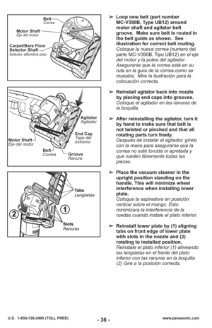 Page 36- 36 -www.panasonic.com
U.S.  1-855-726-2495 (TOLL FREE)
Carpet/Bare Floor
Selector Shaft
elector alfombra-piso
S
Motor ShaftEje del motor
BeltCorrea
➢ Loop new belt (part number 
MC-V390B, Type UB12) around
motor shaft and agitator belt
groove.  Make sure belt is routed in
the belt guide as shown.  See
illustration for correct belt routing.
Coloque la nueva correa  (numero del
parte MC-V390B, Tipo UB12)  en el eje
del motor y la polea del agitador.
Asegurarse que la correa esté en su
ruta en la guía de...