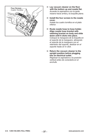 Page 37- 37 -www.panasonic.com
U.S.  1-855-726-2495 (TOLL FREE)
Four Screws
Cuatro Tornillos➢ Lay vacuum cleaner on the floor
with the bottom up and nozzle flat.
Acueste la aspiradora con la parte trasera hacia arriba y la boquilla plana.
➢ Install the four screws to the nozzle
cover.
Instale los cuatro tornillos en el plato
inferior.
➢ Route nozzle hose to hose holder.
Align nozzle hose bracket with
retaining bracket on body and slide
down until it clicks into place.
Coloque la manguera de la boquilla en
el...