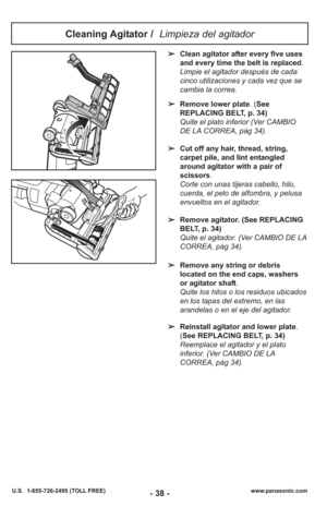 Page 38- 38 -www.panasonic.com
U.S.  1-855-726-2495 (TOLL FREE)
Cleaning Agitator /  Limpieza del agitador 
➢Clean agitator after every five uses
and every time the belt is replaced.
Limpie el agitador después de cada cinco utilizaciones y cada vez que se
cambia la correa.
➢ Remove lower plate. (See
REPLACING BELT, p. 34)
Quite el plato inferior (Ver CAMBIO
DE LA CORREA, pàg 34).
➢ Cut off any hair, thread, string,
carpet pile, and lint entangled
around agitator with a pair of
scissors .
Corte con unas tijeras...